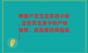 哪里产灵芝正宗孢子粉_正宗灵芝孢子粉产地推荐：高品质选择指南)