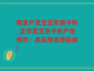 哪里产灵芝正宗孢子粉_正宗灵芝孢子粉产地推荐：高品质选择指南)