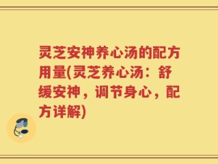 灵芝安神养心汤的配方用量(灵芝养心汤：舒缓安神，调节身心，配方详解)