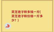 灵芝孢子粉多钱一斤(灵芝孢子粉价格一斤多少？)