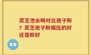 灵芝泡水喝对比孢子粉？灵芝孢子粉碾压的好还是粉好