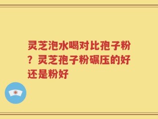 灵芝泡水喝对比孢子粉？灵芝孢子粉碾压的好还是粉好