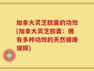 加拿大灵芝胶囊的功效(加拿大灵芝胶囊：拥有多种功效的天然健康保障)