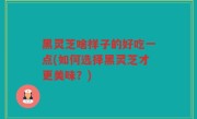 黑灵芝啥样子的好吃一点(如何选择黑灵芝才更美味？)
