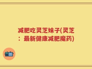 减肥吃灵芝妹子(灵芝：最新健康减肥魔药)
