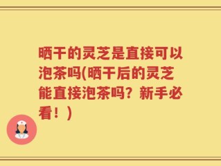 晒干的灵芝是直接可以泡茶吗(晒干后的灵芝能直接泡茶吗？新手必看！)