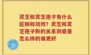 灵芝和灵芝孢子有什么区别和功效？灵芝和灵芝孢子粉的关系到底是怎么样的谁更好