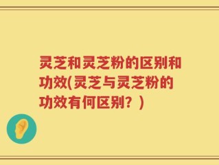 灵芝和灵芝粉的区别和功效(灵芝与灵芝粉的功效有何区别？)