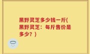 黑野灵芝多少钱一斤(黑野灵芝：每斤售价是多少？)
