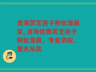 青海灵芝孢子粉批发商家_青海优质灵芝孢子粉批发商，专业供应，量大从优