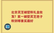 北京灵芝破壁粉礼盒批发？紫一破壁灵芝孢子粉到哪里买最好