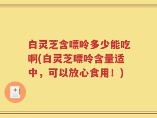 白灵芝含嘌呤多少能吃啊(白灵芝嘌呤含量适中，可以放心食用！)