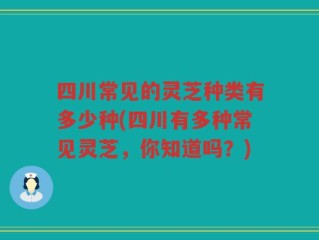 四川常见的灵芝种类有多少种(四川有多种常见灵芝，你知道吗？)