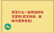 灵芝什么一起炖汤好吃又营养(灵芝炖汤：美味与营养并存)