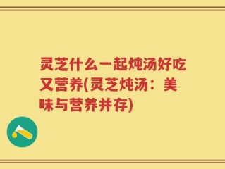 灵芝什么一起炖汤好吃又营养(灵芝炖汤：美味与营养并存)