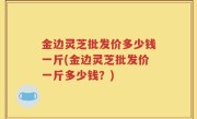 金边灵芝批发价多少钱一斤(金边灵芝批发价一斤多少钱？)