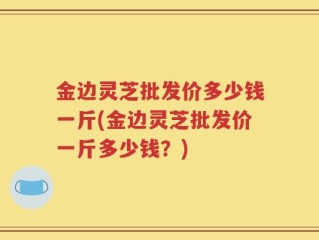 金边灵芝批发价多少钱一斤(金边灵芝批发价一斤多少钱？)