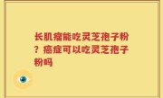 长肌瘤能吃灵芝孢子粉？癌症可以吃灵芝孢子粉吗