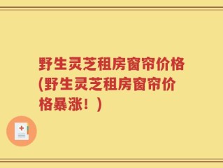野生灵芝租房窗帘价格(野生灵芝租房窗帘价格暴涨！)