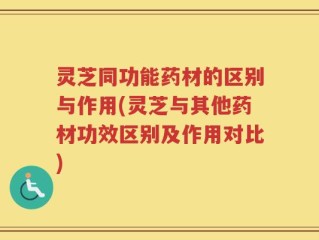 灵芝同功能药材的区别与作用(灵芝与其他药材功效区别及作用对比)