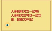 人参能和灵芝一起喝(人参和灵芝可以一起饮用，健康又养生)