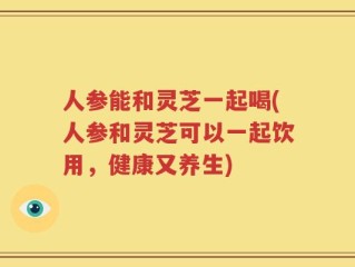 人参能和灵芝一起喝(人参和灵芝可以一起饮用，健康又养生)