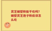 灵芝破壁粉能干吃吗？破壁灵芝孢子粉应该怎么吃