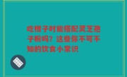 吃柑子时能搭配灵芝孢子粉吗？这些你不可不知的饮食小常识