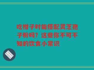吃柑子时能搭配灵芝孢子粉吗？这些你不可不知的饮食小常识