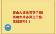 泰山大康赤灵芝价格(泰山大康赤灵芝价格，你知道吗？)