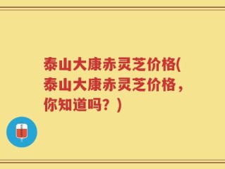 泰山大康赤灵芝价格(泰山大康赤灵芝价格，你知道吗？)
