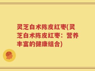 灵芝白术陈皮红枣(灵芝白术陈皮红枣：营养丰富的健康组合)