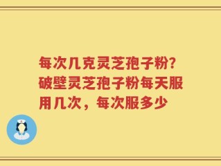 每次几克灵芝孢子粉？破壁灵芝孢子粉每天服用几次，每次服多少