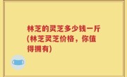 林芝的灵芝多少钱一斤(林芝灵芝价格，你值得拥有)