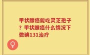 甲状腺癌能吃灵芝孢子？甲状腺癌什么情况下做碘131治疗