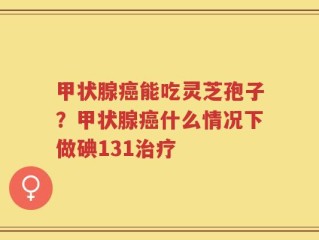 甲状腺癌能吃灵芝孢子？甲状腺癌什么情况下做碘131治疗