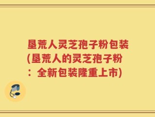 垦荒人灵芝孢子粉包装(垦荒人的灵芝孢子粉：全新包装隆重上市)