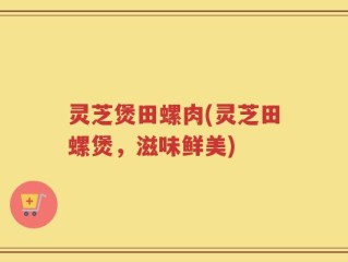 灵芝煲田螺肉(灵芝田螺煲，滋味鲜美)