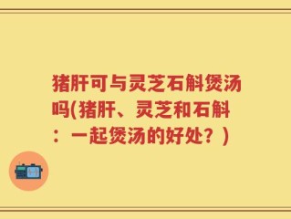 猪肝可与灵芝石斛煲汤吗(猪肝、灵芝和石斛：一起煲汤的好处？)