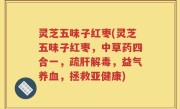 灵芝五味子红枣(灵芝五味子红枣，中草药四合一，疏肝解毒，益气养血，拯救亚健康)
