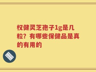 权健灵芝孢子1g是几粒？有哪些保健品是真的有用的