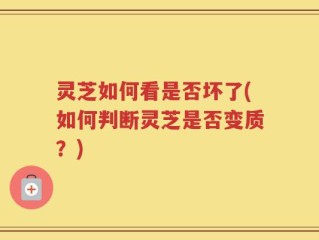 灵芝如何看是否坏了(如何判断灵芝是否变质？)