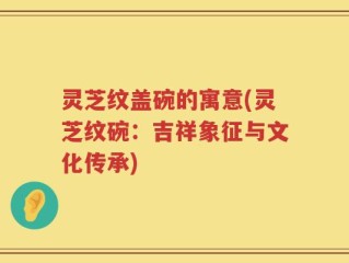 灵芝纹盖碗的寓意(灵芝纹碗：吉祥象征与文化传承)