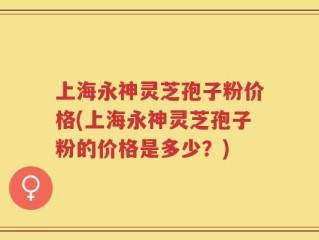 上海永神灵芝孢子粉价格(上海永神灵芝孢子粉的价格是多少？)