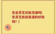 生虫灵芝还能泡酒吗(生灵芝依旧是酒的好拍档？)