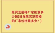 黑灵芝菌棒厂家批发多少钱(批发黑灵芝菌棒的厂家价格是多少？)