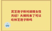灵芝孢子粉对调理女性月经？大姨妈来了可以吃林芝孢子粉吗
