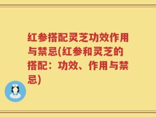 红参搭配灵芝功效作用与禁忌(红参和灵芝的搭配：功效、作用与禁忌)