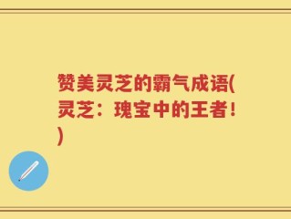 赞美灵芝的霸气成语(灵芝：瑰宝中的王者！)