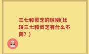 三七和灵芝的区别(比较三七和灵芝有什么不同？)